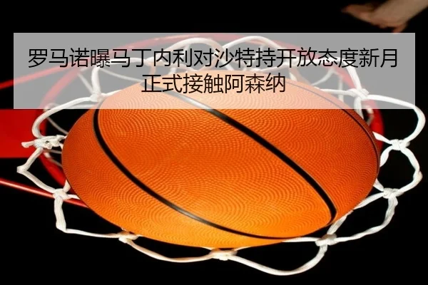 罗马诺曝马丁内利对沙特持开放态度新月正式接触阿森纳